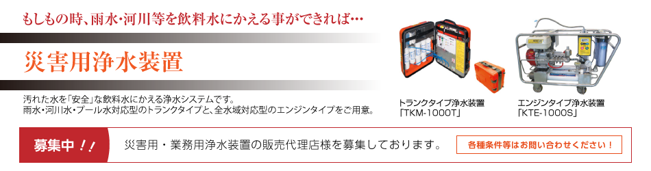 災害用浄水装置 汚れた水を「安全」な飲料水にかえる浄水システムです。 雨水・河川水・プール水対応型のトランクタイプと、全水域対応型のエンジンタイプをご用意。災害用・業務用浄水装置の販売代理店様を募集しております。